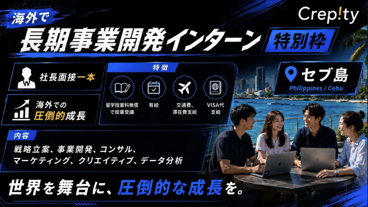 Crepity|海外で長期事業開発インターン特別枠 (セブ島・フィリピン)。社長面接一本 / 海外での圧倒的成長。特徴: 留学授業料無償で授業受講、有給、交通費・滞在費支給、VISA代支給。内容: 戦略立案、事業開発、コンサル、マーケティング、クリエイティブ、データ分析。世界を舞台に、圧倒的な成長を。